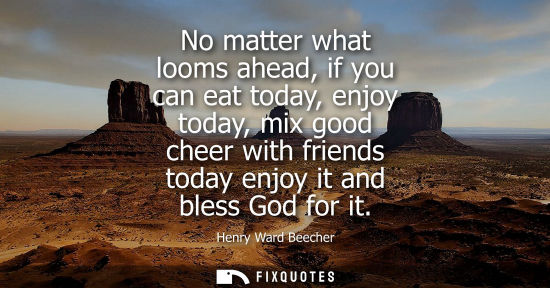 Small: No matter what looms ahead, if you can eat today, enjoy today, mix good cheer with friends today enjoy 