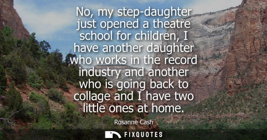 Small: No, my step-daughter just opened a theatre school for children, I have another daughter who works in th