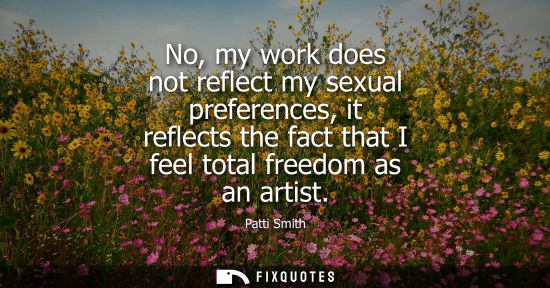 Small: No, my work does not reflect my sexual preferences, it reflects the fact that I feel total freedom as a