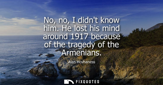 Small: No, no, I didnt know him. He lost his mind around 1917 because of the tragedy of the Armenians