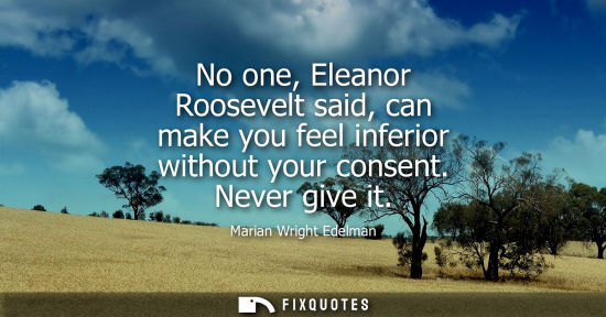 Small: No one, Eleanor Roosevelt said, can make you feel inferior without your consent. Never give it