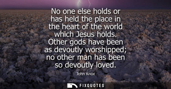 Small: No one else holds or has held the place in the heart of the world which Jesus holds. Other gods have be