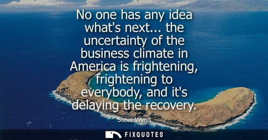 Small: No one has any idea whats next... the uncertainty of the business climate in America is frightening, fr