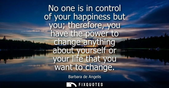 Small: No one is in control of your happiness but you therefore, you have the power to change anything about y