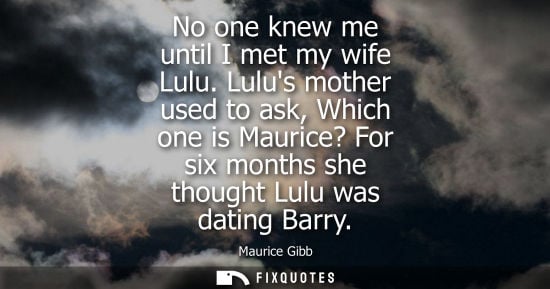 Small: No one knew me until I met my wife Lulu. Lulus mother used to ask, Which one is Maurice? For six months