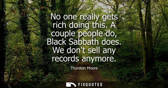Small: No one really gets rich doing this. A couple people do, Black Sabbath does. We dont sell any records an