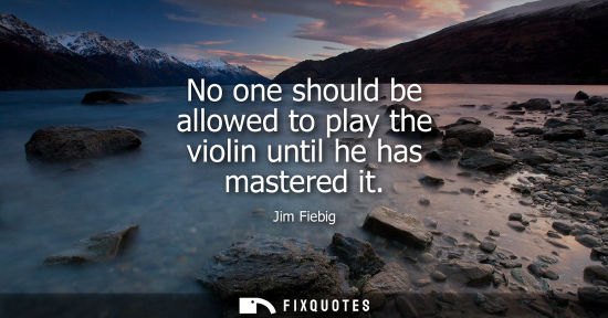 Small: No one should be allowed to play the violin until he has mastered it