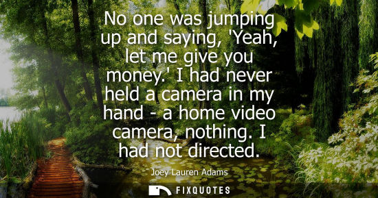 Small: No one was jumping up and saying, Yeah, let me give you money. I had never held a camera in my hand - a home v