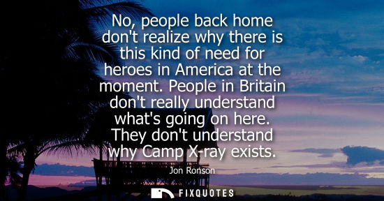 Small: No, people back home dont realize why there is this kind of need for heroes in America at the moment.