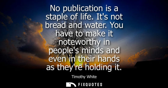 Small: No publication is a staple of life. Its not bread and water. You have to make it noteworthy in peoples 