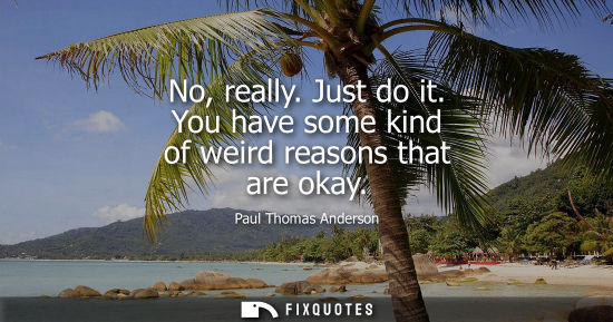 Small: No, really. Just do it. You have some kind of weird reasons that are okay