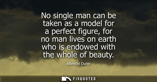 Small: No single man can be taken as a model for a perfect figure, for no man lives on earth who is endowed wi