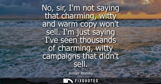 Small: No, sir, Im not saying that charming, witty and warm copy wont sell. Im just saying Ive seen thousands 