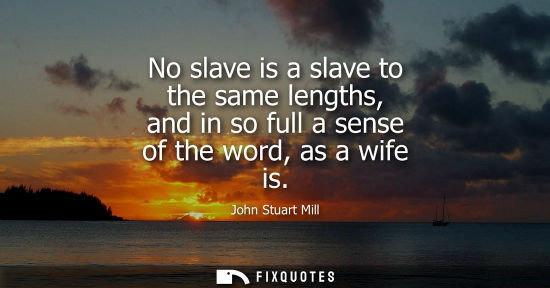 Small: No slave is a slave to the same lengths, and in so full a sense of the word, as a wife is
