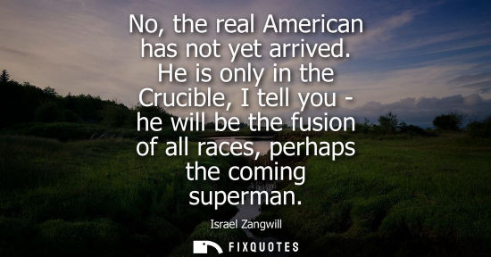 Small: No, the real American has not yet arrived. He is only in the Crucible, I tell you - he will be the fusi