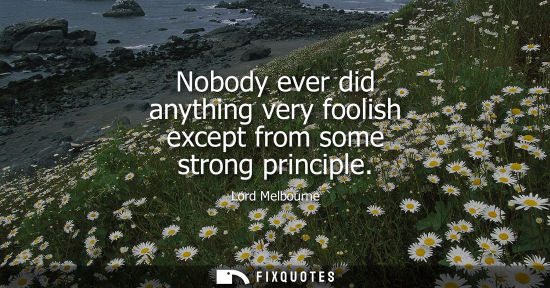 Small: Nobody ever did anything very foolish except from some strong principle