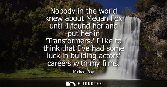 Small: Nobody in the world knew about Megan Fox until I found her and put her in Transformers. I like to think