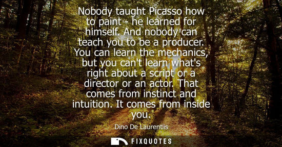 Small: Nobody taught Picasso how to paint - he learned for himself. And nobody can teach you to be a producer.