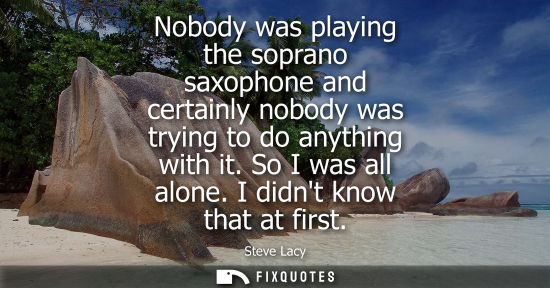 Small: Nobody was playing the soprano saxophone and certainly nobody was trying to do anything with it. So I w