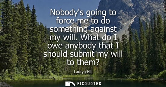 Small: Nobodys going to force me to do something against my will. What do I owe anybody that I should submit m