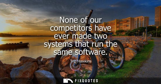 Small: None of our competitors have ever made two systems that run the same software