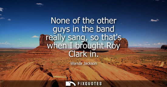 Small: None of the other guys in the band really sang, so thats when I brought Roy Clark in