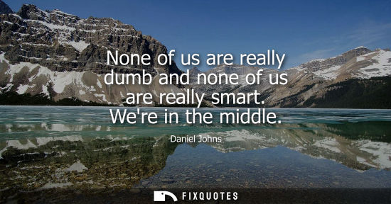 Small: None of us are really dumb and none of us are really smart. Were in the middle