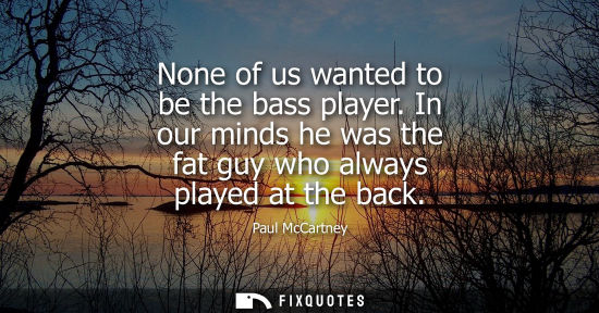 Small: None of us wanted to be the bass player. In our minds he was the fat guy who always played at the back