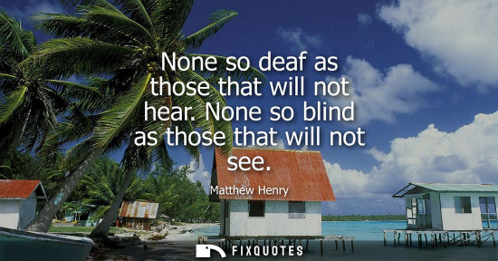 Small: None so deaf as those that will not hear. None so blind as those that will not see