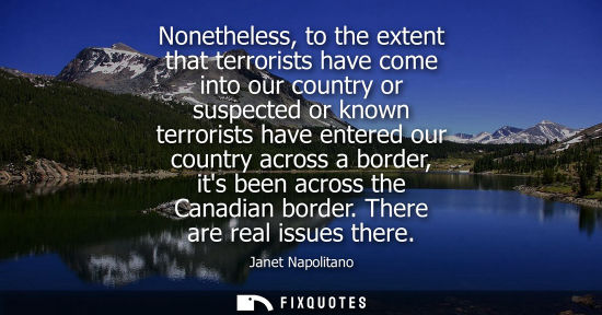 Small: Nonetheless, to the extent that terrorists have come into our country or suspected or known terrorists 