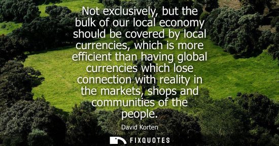 Small: Not exclusively, but the bulk of our local economy should be covered by local currencies, which is more