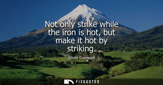 Small: Not only strike while the iron is hot, but make it hot by striking