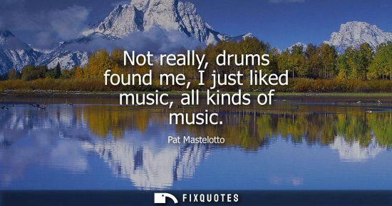 Small: Not really, drums found me, I just liked music, all kinds of music