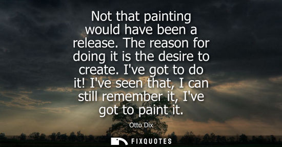Small: Not that painting would have been a release. The reason for doing it is the desire to create. Ive got t