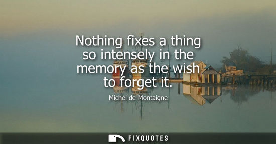 Small: Nothing fixes a thing so intensely in the memory as the wish to forget it