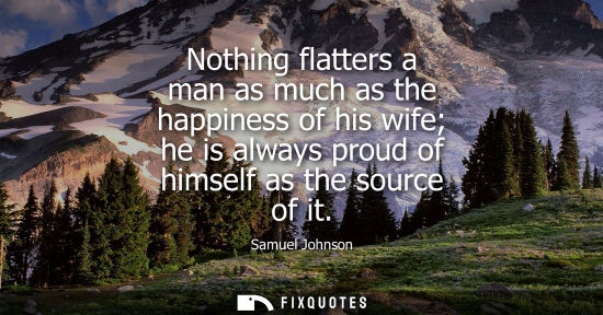 Small: Nothing flatters a man as much as the happiness of his wife he is always proud of himself as the source