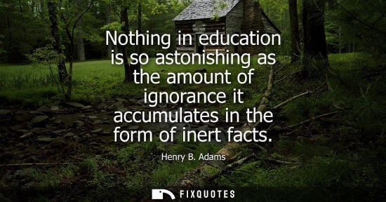Small: Nothing in education is so astonishing as the amount of ignorance it accumulates in the form of inert facts