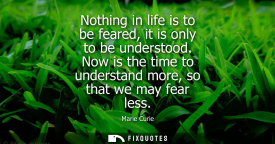 Small: Nothing in life is to be feared, it is only to be understood. Now is the time to understand more, so th