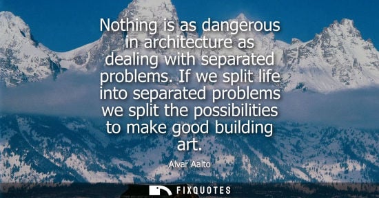 Small: Nothing is as dangerous in architecture as dealing with separated problems. If we split life into separ