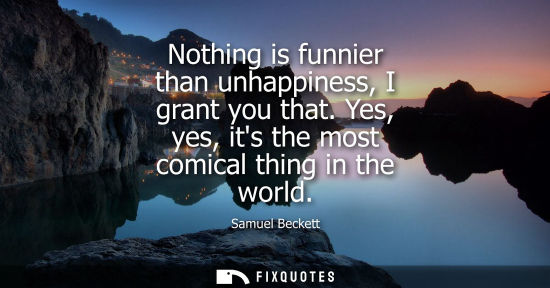 Small: Nothing is funnier than unhappiness, I grant you that. Yes, yes, its the most comical thing in the worl