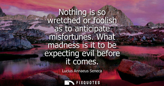 Small: Nothing is so wretched or foolish as to anticipate misfortunes. What madness is it to be expecting evil before