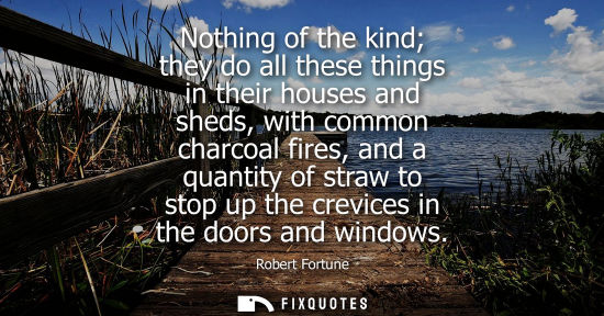 Small: Nothing of the kind they do all these things in their houses and sheds, with common charcoal fires, and