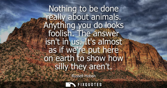 Small: Nothing to be done really about animals. Anything you do looks foolish. The answer isnt in us.