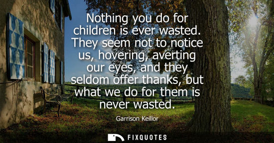 Small: Nothing you do for children is ever wasted. They seem not to notice us, hovering, averting our eyes, an
