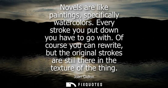 Small: Novels are like paintings, specifically watercolors. Every stroke you put down you have to go with.