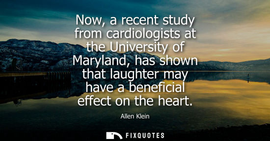 Small: Now, a recent study from cardiologists at the University of Maryland, has shown that laughter may have a benef