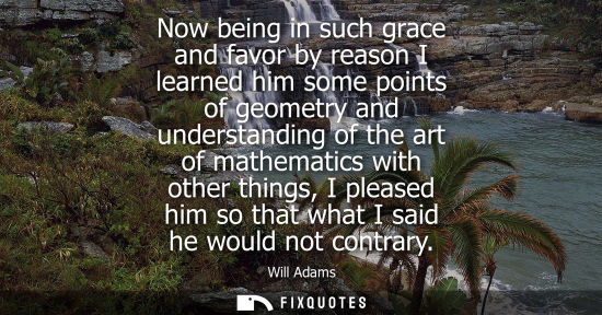 Small: Now being in such grace and favor by reason I learned him some points of geometry and understanding of 