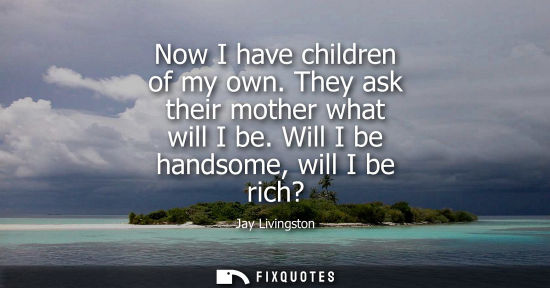 Small: Now I have children of my own. They ask their mother what will I be. Will I be handsome, will I be rich