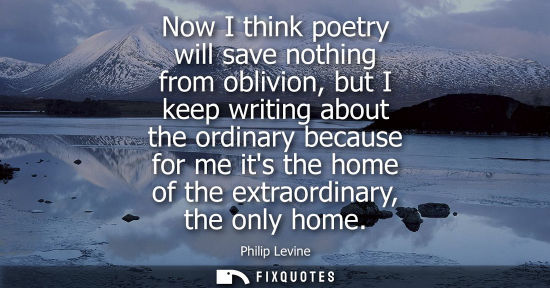 Small: Now I think poetry will save nothing from oblivion, but I keep writing about the ordinary because for m