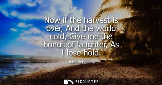 Small: Now if the harvest is over, And the world cold, Give me the bonus of laughter, As I lose hold